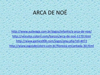ARCA DE NOÉ

 http://www.aulavaga.com.br/jogos/infantis/a-arca-de-noe/
  http://veiculos.colorir.com/barcos/arca-de-noe-1170.html
     http://www.games008.com/jogos/play.php?id=4072
http://www.jogosdecolorir.com.br/floresta-encantada-30.html
 