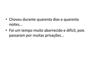 Choveu durante quarenta dias e quarenta noites…Foi um tempo muito aborrecido e difícil, pois passaram por muitas privações… 