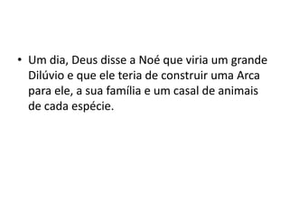 Um dia, Deus disse a Noé que viria um grande Dilúvio e que ele teria de construir uma Arca para ele, a sua família e um casal de animais de cada espécie.