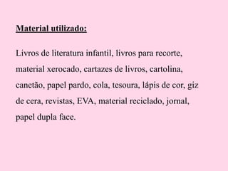 Material utilizado:
Livros de literatura infantil, livros para recorte,

material xerocado, cartazes de livros, cartolina,
canetão, papel pardo, cola, tesoura, lápis de cor, giz

de cera, revistas, EVA, material reciclado, jornal,
papel dupla face.

 