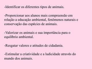 -Identificar os diferentes tipos de animais.
-Proporcionar aos alunos mais compreensão em
relação a educação ambiental, fenômenos naturais e
conservação das espécies de animais.
-Valorizar os animais e sua importância para o
equilíbrio ambiental.

-Resgatar valores e atitudes de cidadania.
-Estimular a criatividade e a ludicidade através do
mundo dos animais.

 
