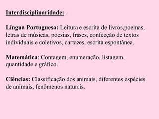Interdisciplinaridade:
Língua Portuguesa: Leitura e escrita de livros,poemas,
letras de músicas, poesias, frases, confecção de textos
individuais e coletivos, cartazes, escrita espontânea.
Matemática: Contagem, enumeração, listagem,
quantidade e gráfico.
Ciências: Classificação dos animais, diferentes espécies
de animais, fenômenos naturais.

 