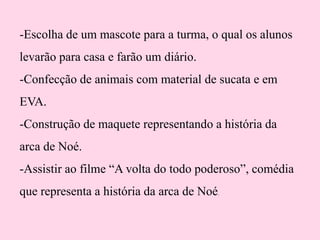 -Escolha de um mascote para a turma, o qual os alunos
levarão para casa e farão um diário.

-Confecção de animais com material de sucata e em
EVA.
-Construção de maquete representando a história da
arca de Noé.
-Assistir ao filme “A volta do todo poderoso”, comédia

que representa a história da arca de Noé.

 