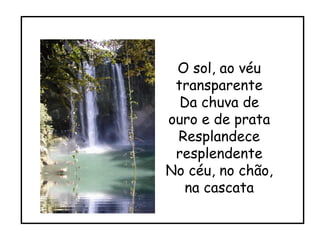 O sol, ao véu transparente Da chuva de ouro e de prata Resplandece resplendente No céu, no chão, na cascata 