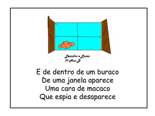 E de dentro de um buraco De uma janela aparece Uma cara de macaco Que espia e desaparece 