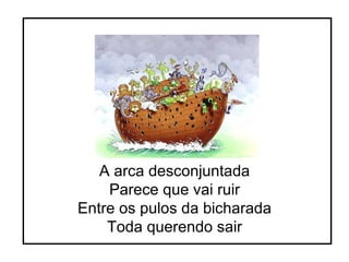 A arca desconjuntada Parece que vai ruir Entre os pulos da bicharada Toda querendo sair 