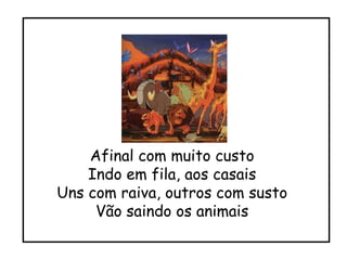Afinal com muito custo Indo em fila, aos casais Uns com raiva, outros com susto Vão saindo os animais 