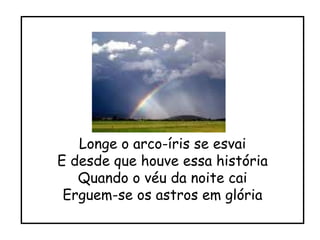 Longe o arco-íris se esvai E desde que houve essa história Quando o véu da noite cai Erguem-se os astros em glória 