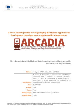 Disclaimer: The ARCADIA project is co-funded by the European Commission under the Horizon 2020 Programme. This document reflects
only authors’ views. EC is not liable for any use that may be done of the information contained therein.
HORIZON H2020-ICT-2014-1
Objective ICT-09-2014: Topics and Methods for Software Development
A novel reconfigurable by design highly distributed applications
development paradigm over programmable infrastructure
D2.1 - Description of Highly Distributed Applications and Programmable
Infrastructure Requirements
Editors: M. Repetto (CNIT), C. Vassilakis (UBITECH)
Contributors:
P. Gouvas, E. Fotopoulou, A. Zafeiropoulos (UBITECH), L.
Tomasini (CNIT), K. Tsagkaris, N. Koutsouris (WINGS), S.
Kovaci, G. Carella, T. Quang (TUB), A. Rossini (SINTEF), J.
Sterle (UL), S. Siravo (MAGGIOLI), G. Kioumourtzis, L.
Charalampous (ADITESS), L. Porwol (NUIG)
Date: 27/07/2015
Version: 1.00
Status: Final
Workpackage: WP2 – ARCADIA Framework Specifications
Classification: Public
 