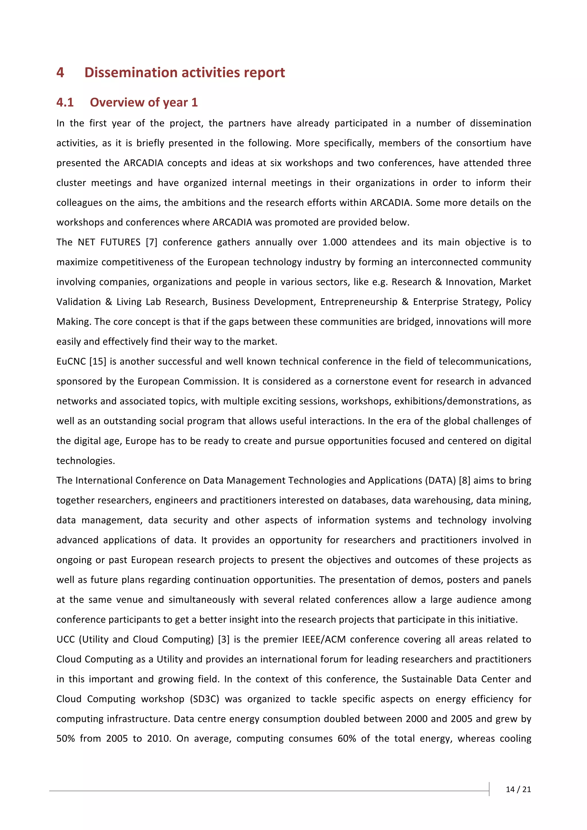 14	/	21		
4 Dissemination	activities	report	
4.1 Overview	of	year	1	
In	 the	 first	 year	 of	 the	 project,	 the	 partners	 have	 already	 participated	 in	 a	 number	 of	 dissemination	
activities,	as	it	is	briefly	presented	in	the	following.	More	specifically,	members	of	the	consortium	have	
presented	the	ARCADIA	concepts	and	ideas	at	six	workshops	and	two	conferences,	have	attended	three	
cluster	 meetings	 and	 have	 organized	 internal	 meetings	 in	 their	 organizations	 in	 order	 to	 inform	 their	
colleagues	on	the	aims,	the	ambitions	and	the	research	efforts	within	ARCADIA.	Some	more	details	on	the	
workshops	and	conferences	where	ARCADIA	was	promoted	are	provided	below.	
The	 NET	 FUTURES	 [7]	 conference	 gathers	 annually	 over	 1.000	 attendees	 and	 its	 main	 objective	 is	 to	
maximize	competitiveness	of	the	European	technology	industry	by	forming	an	interconnected	community	
involving	companies,	organizations	and	people	in	various	sectors,	like	e.g.	Research	&	Innovation,	Market	
Validation	&	Living	Lab	Research,	Business	Development,	Entrepreneurship	&	Enterprise	Strategy,	Policy	
Making.	The	core	concept	is	that	if	the	gaps	between	these	communities	are	bridged,	innovations	will	more	
easily	and	effectively	find	their	way	to	the	market.	
EuCNC	[15]	is	another	successful	and	well	known	technical	conference	in	the	field	of	telecommunications,	
sponsored	by	the	European	Commission.	It	is	considered	as	a	cornerstone	event	for	research	in	advanced	
networks	and	associated	topics,	with	multiple	exciting	sessions,	workshops,	exhibitions/demonstrations,	as	
well	as	an	outstanding	social	program	that	allows	useful	interactions.	In	the	era	of	the	global	challenges	of	
the	digital	age,	Europe	has	to	be	ready	to	create	and	pursue	opportunities	focused	and	centered	on	digital	
technologies.	
The	International	Conference	on	Data	Management	Technologies	and	Applications	(DATA)	[8]	aims	to	bring	
together	researchers,	engineers	and	practitioners	interested	on	databases,	data	warehousing,	data	mining,	
data	 management,	 data	 security	 and	 other	 aspects	 of	 information	 systems	 and	 technology	 involving	
advanced	 applications	 of	 data.	 It	 provides	 an	 opportunity	 for	 researchers	 and	 practitioners	 involved	 in	
ongoing	or	past	European	research	projects	to	present	the	objectives	and	outcomes	of	these	projects	as	
well	as	future	plans	regarding	continuation	opportunities.	The	presentation	of	demos,	posters	and	panels	
at	 the	 same	 venue	 and	 simultaneously	 with	 several	 related	 conferences	 allow	 a	 large	 audience	 among	
conference	participants	to	get	a	better	insight	into	the	research	projects	that	participate	in	this	initiative.	
UCC	(Utility	and	Cloud	Computing)	[3]	is	the	premier	IEEE/ACM	conference	covering	all	areas	related	to	
Cloud	Computing	as	a	Utility	and	provides	an	international	forum	for	leading	researchers	and	practitioners	
in	 this	 important	 and	 growing	 field.	 In	 the	 context	 of	 this	 conference,	 the	 Sustainable	 Data	 Center	 and	
Cloud	 Computing	 workshop	 (SD3C)	 was	 organized	 to	 tackle	 specific	 aspects	 on	 energy	 efficiency	 for	
computing	infrastructure.	Data	centre	energy	consumption	doubled	between	2000	and	2005	and	grew	by	
50%	 from	 2005	 to	 2010.	 On	 average,	 computing	 consumes	 60%	 of	 the	 total	 energy,	 whereas	 cooling	
 
