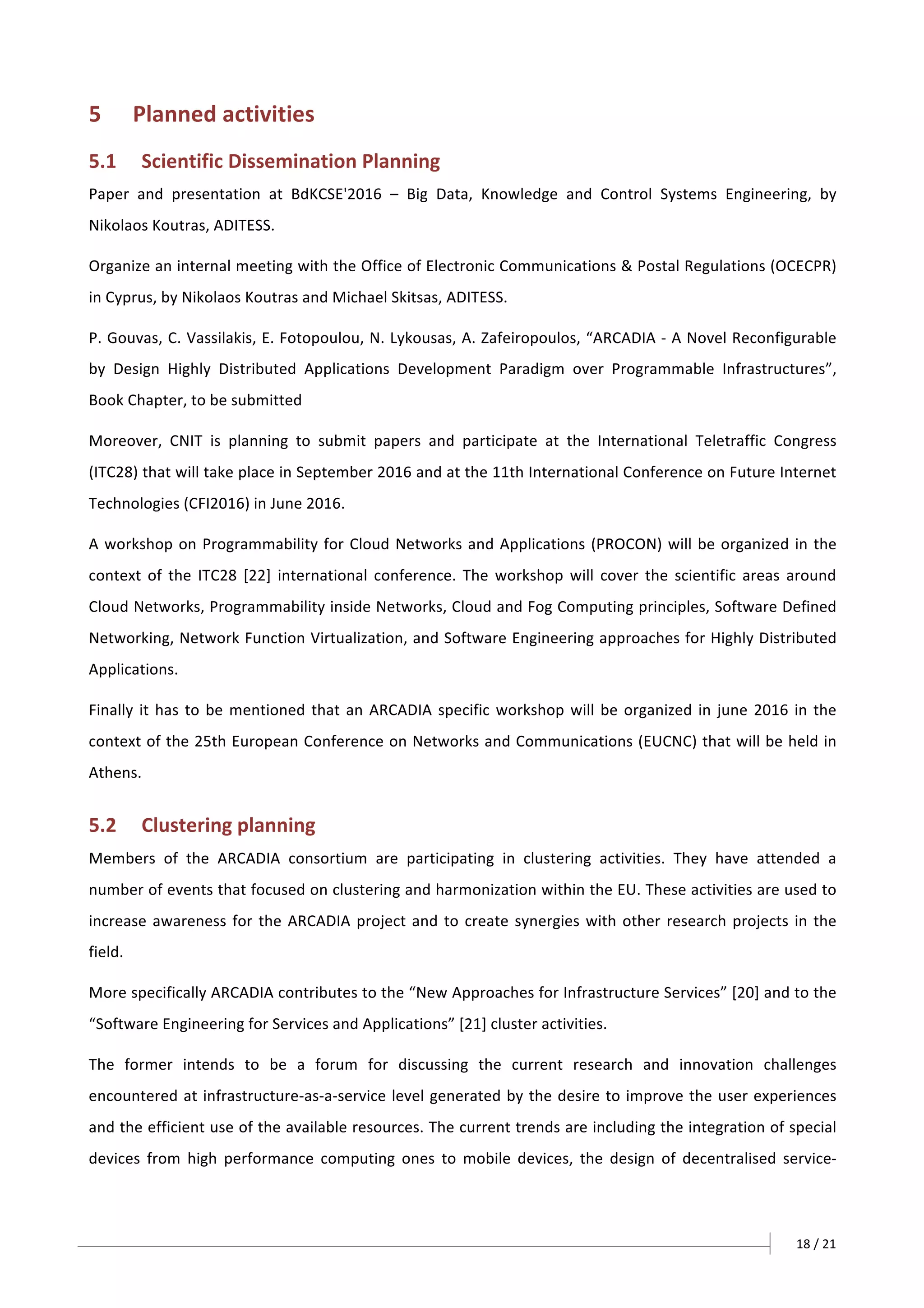 18	/	21		
5 Planned	activities	
5.1 Scientific	Dissemination	Planning	
Paper	 and	 presentation	 at	 BdKCSE'2016	 –	 Big	 Data,	 Knowledge	 and	 Control	 Systems	 Engineering,	 by	
Nikolaos	Koutras,	ADITESS.	
Organize	an	internal	meeting	with	the	Office	of	Electronic	Communications	&	Postal	Regulations	(OCECPR)	
in	Cyprus,	by	Nikolaos	Koutras	and	Michael	Skitsas,	ADITESS.	
P.	Gouvas,	C.	Vassilakis,	E.	Fotopoulou,	N.	Lykousas,	A.	Zafeiropoulos,	“ARCADIA	-	A	Novel	Reconfigurable	
by	 Design	 Highly	 Distributed	 Applications	 Development	 Paradigm	 over	 Programmable	 Infrastructures”,	
Book	Chapter,	to	be	submitted	
Moreover,	 CNIT	 is	 planning	 to	 submit	 papers	 and	 participate	 at	 the	 International	 Teletraffic	 Congress	
(ITC28)	that	will	take	place	in	September	2016	and	at	the	11th	International	Conference	on	Future	Internet	
Technologies	(CFI2016)	in	June	2016.	
A	workshop	on	Programmability	for	Cloud	Networks	and	Applications	(PROCON)	will	be	organized	in	the	
context	 of	 the	 ITC28	 [22]	 international	 conference.	 The	 workshop	 will	 cover	 the	 scientific	 areas	 around	
Cloud	Networks,	Programmability	inside	Networks,	Cloud	and	Fog	Computing	principles,	Software	Defined	
Networking,	Network	Function	Virtualization,	and	Software	Engineering	approaches	for	Highly	Distributed	
Applications.	
Finally	it	has	to	be	mentioned	that	an	ARCADIA	specific	workshop	will	be	organized	in	june	2016	in	the	
context	of	the	25th	European	Conference	on	Networks	and	Communications	(EUCNC)	that	will	be	held	in	
Athens.	
5.2 Clustering	planning	
Members	 of	 the	 ARCADIA	 consortium	 are	 participating	 in	 clustering	 activities.	 They	 have	 attended	 a	
number	of	events	that	focused	on	clustering	and	harmonization	within	the	EU.	These	activities	are	used	to	
increase	awareness	for	the	ARCADIA	project	and	to	create	synergies	with	other	research	projects	in	the	
field.		
More	specifically	ARCADIA	contributes	to	the	“New	Approaches	for	Infrastructure	Services”	[20]	and	to	the	
“Software	Engineering	for	Services	and	Applications”	[21]	cluster	activities.	
The	 former	 intends	 to	 be	 a	 forum	 for	 discussing	 the	 current	 research	 and	 innovation	 challenges	
encountered	at	infrastructure-as-a-service	level	generated	by	the	desire	to	improve	the	user	experiences	
and	the	efficient	use	of	the	available	resources.	The	current	trends	are	including	the	integration	of	special	
devices	 from	 high	 performance	 computing	 ones	 to	 mobile	 devices,	 the	 design	 of	 decentralised	 service-
 
