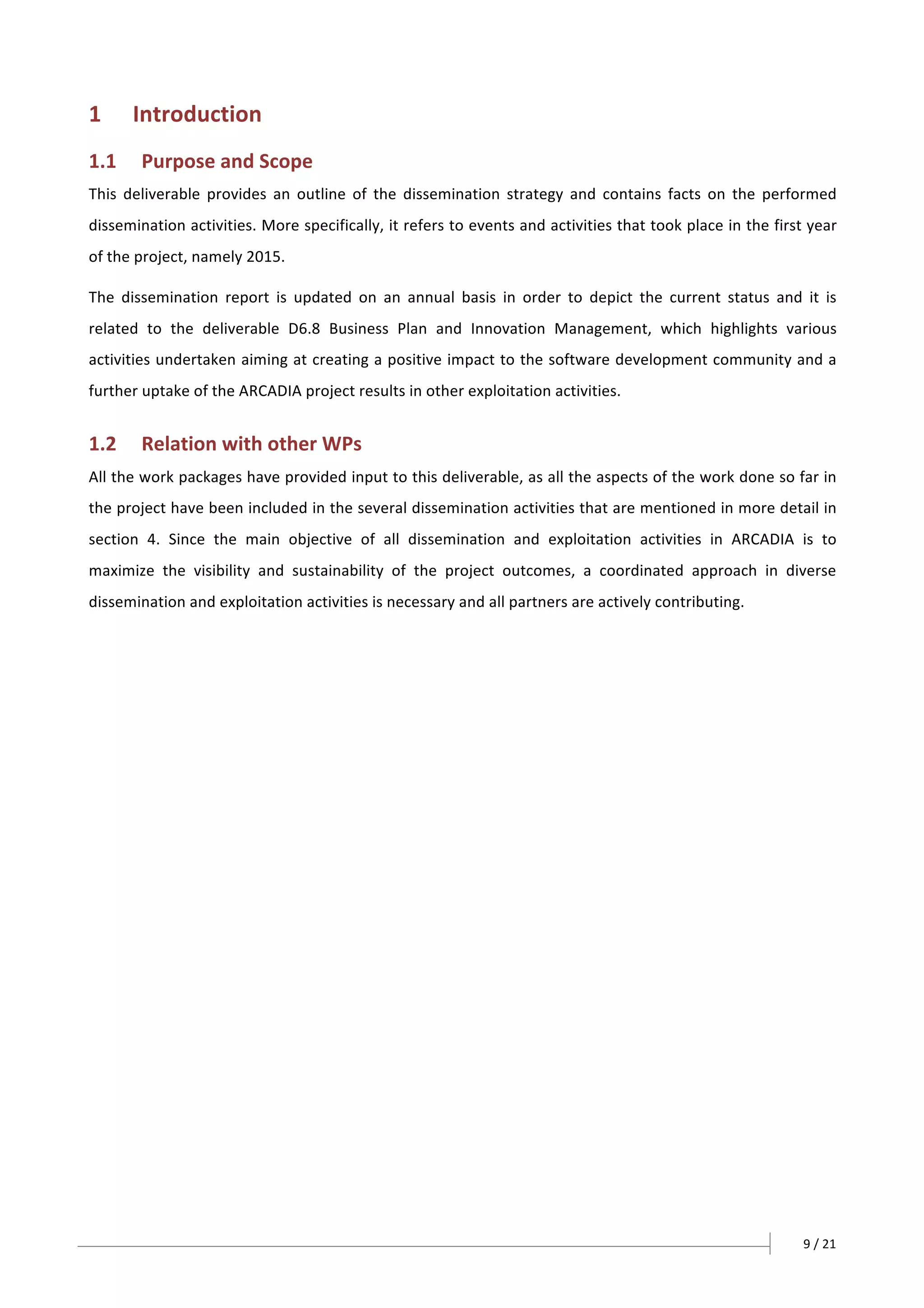 9	/	21	
	
	
1 Introduction	
1.1 Purpose	and	Scope	
This	 deliverable	 provides	 an	 outline	 of	 the	 dissemination	 strategy	 and	 contains	 facts	 on	 the	 performed	
dissemination	activities.	More	specifically,	it	refers	to	events	and	activities	that	took	place	in	the	first	year	
of	the	project,	namely	2015.		
The	 dissemination	 report	 is	 updated	 on	 an	 annual	 basis	 in	 order	 to	 depict	 the	 current	 status	 and	 it	 is	
related	 to	 the	 deliverable	 D6.8	 Business	 Plan	 and	 Innovation	 Management,	 which	 highlights	 various	
activities	undertaken	aiming	at	creating	a	positive	impact	to	the	software	development	community	and	a	
further	uptake	of	the	ARCADIA	project	results	in	other	exploitation	activities.	
1.2 Relation	with	other	WPs	
All	the	work	packages	have	provided	input	to	this	deliverable,	as	all	the	aspects	of	the	work	done	so	far	in	
the	project	have	been	included	in	the	several	dissemination	activities	that	are	mentioned	in	more	detail	in	
section	 4.	 Since	 the	 main	 objective	 of	 all	 dissemination	 and	 exploitation	 activities	 in	 ARCADIA	 is	 to	
maximize	 the	 visibility	 and	 sustainability	 of	 the	 project	 outcomes,	 a	 coordinated	 approach	 in	 diverse	
dissemination	and	exploitation	activities	is	necessary	and	all	partners	are	actively	contributing.	
	
 