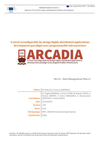 Disclaimer: The ARCADIA project is co-funded by the European Commission under the Horizon 2020 Programme. This document reflects
only authors’ views. EC is not liable for any use that may be done of the information contained therein.
HORIZON H2020-ICT-2014-1
Objective ICT-09-2014: Topics and Methods for Software Development
A novel reconfigurable by design highly distributed applications
development paradigm over programmable infrastructure
D6.14 – Data Management Plan v1
Editors: M. Volk (UL), P. Gouvas (UBITECH),
Contributors:
K. Tsagkaris(WINGS), S. Kovaci (TUB), M. Repetto (CNIT), A.
Rossini (SINTEF), S. Siravo (MAGGIOLI), G. Kioumourtzis
(ADITESS), L. Porwol (NUIG)
Date: 26/10/2015
Version: 1.00
Status: Final
Workpackage: WP6 –ARCADIA Framework Specifications
Classification: Public
Ref. Ares(2015)4718512 - 30/10/2015
 
