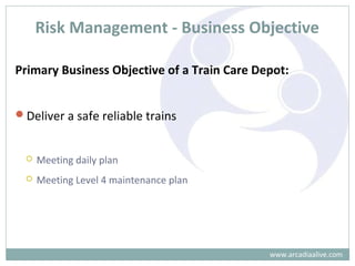 Risk Management - Business Objective
Primary Business Objective of a Train Care Depot:
Deliver a safe reliable trains
 Meeting daily plan
 Meeting Level 4 maintenance plan
www.arcadiaalive.com
 