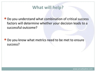 What will help?
Do you understand what combination of critical success
factors will determine whether your decision leads to a
successful outcome?
Do you know what metrics need to be met to ensure
success?
www.arcadiaalive.com
 