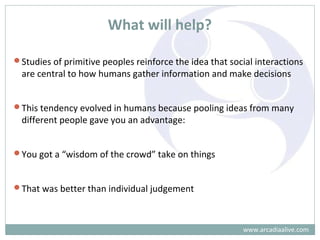 What will help?
Studies of primitive peoples reinforce the idea that social interactions
are central to how humans gather information and make decisions
This tendency evolved in humans because pooling ideas from many
different people gave you an advantage:
You got a “wisdom of the crowd” take on things
That was better than individual judgement
www.arcadiaalive.com
 