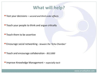 What will help?
Test your decisions – second and third order effects
Teach your people to think and argue critically
Teach them to be assertive
Encourage social networking - beware the ‘Echo Chamber’
Teach and encourage collaboration - BS11000
Improve Knowledge Management – especially tacit
www.arcadiaalive.com
 