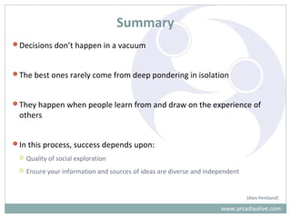 Summary
Decisions don’t happen in a vacuum
The best ones rarely come from deep pondering in isolation
They happen when people learn from and draw on the experience of
others
In this process, success depends upon:
 Quality of social exploration
 Ensure your information and sources of ideas are diverse and independent
(Alex Pentland)
www.arcadiaalive.com
 