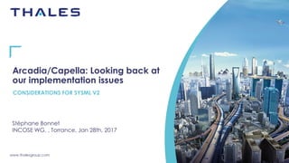 www.thalesgroup.com
Arcadia/Capella: Looking back at
our implementation issues
Stéphane Bonnet
INCOSE WG, , Torrance, Jan 28th, 2017
CONSIDERATIONS FOR SYSML V2
 