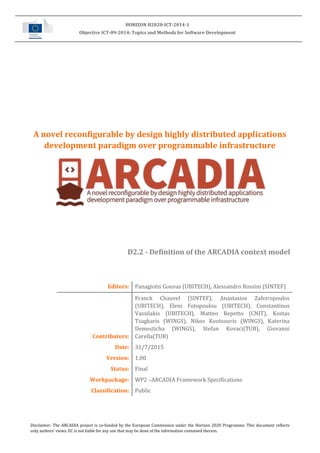 Disclaimer: The ARCADIA project is co-funded by the European Commission under the Horizon 2020 Programme. This document reflects
only authors’ views. EC is not liable for any use that may be done of the information contained therein.
HORIZON H2020-ICT-2014-1
Objective ICT-09-2014: Topics and Methods for Software Development
A novel reconfigurable by design highly distributed applications
development paradigm over programmable infrastructure
D2.2 - Definition of the ARCADIA context model
Editors: Panagiotis Gouvas (UBITECH), Alessandro Rossini (SINTEF)
Contributors:
Franck Chauvel (SINTEF), Anastasios Zafeiropoulos
(UBITECH), Eleni Fotopoulou (UBITECH), Constantinos
Vassilakis (UBITECH), Matteo Repetto (CNIT), Kostas
Tsagkaris (WINGS), Nikos Koutsouris (WINGS), Katerina
Demesticha (WINGS), Stefan Kovaci(TUB), Giovanni
Carella(TUB)
Date: 31/7/2015
Version: 1.00
Status: Final
Workpackage: WP2 –ARCADIA Framework Specifications
Classification: Public
 