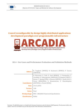 Disclaimer: The ARCADIA project is co-funded by the European Commission under the Horizon 2020Programme. This document reflects only
authors’ views. EC is not liable for any use that may be done of the information contained therein.
HORIZON H2020-ICT-2014-1
Objective ICT-09-2014: Topics and Methods for Software Development
A novel reconfigurable by design highly distributed applications
development paradigm over programmable infrastructure
D2.4 - Use Cases and Performance Evaluation and Validation Methods
Editors:
K. Tsagkaris (WINGS), N. Koutsouris (WINGS), P. Gouvas
(UBITECH)
Contributors:
N. Havaranis, E. Tzifa, A. Sarli (WINGS), E. Fotopoulou, C.
Vassilakis, A. Zafeiropoulos (UBITECH), M. Repetto (CNIT), S.
Kovaci, T. Quang (TUB), A. Rossini (SINTEF), J. Sterle (UL), S.
Siravo (MAGGIOLI), G. Kioumourtzis, E. Charalampous
(ADITESS), L. Porwol (NUIG)
Date: 27/11/2015
Version: 1.00
Status: Final
Workpackage: WP2 –ARCADIA Framework Specifications
Classification: Public
 