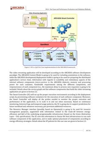 D2.4 - Use Cases and Performance Evaluation and Validation Methods
10 / 51
Figure 2. EE vs. QoS Use Case implementation in the ARCADIA framework.
The video streaming application will be developed according to the ARCADIA software development
paradigm. The ARCADIA Context Model is going to be used for including annotations in the software,
while the ARCADIA development/deployment toolkit is going to be used for preparing the distributed
application’s service chain. Information with regards to scalability and redundancy aspects of the
internal software components (micro-services in the ARCADIA dialects), memory and processing
power for each container, bandwidth requirements among the different components, and
responsiveness of each component (i.e., the maximum delay to process new requests) is going to be
included. Details about the service graph and the software components that build the video streaming
application are given in Section 2.2.
The Smart Controller (SC) will set up the proper execution environment according to the deployment
script, by provisioning software containers for the execution of each software component. Moreover,
the Smart Controller will deploy all the probes needed to monitor the proper execution and
performance of the application, so to scale it in and out when necessary. Based on continuous
monitoring, historical logs and temporal usage patterns, the SC is going also to support predictions for
future workload and, whenever necessary, pre-provision additional resources.
The Resource Manager interface (possibly based on Openstack) is going to be used for resource
management purposes, augmented with information related to the trade-off between energy-
efficiency and QoS of the underlying programmable infrastructure (based on the Green Abstraction
Layer – GAL specification). The SC uses this information to choose the best infrastructure to run each
software component of the application, and to make optimal placement of components according to
energy-efficiency strategies. Details about the SP policies for this use case are given in Section 2.3.
 