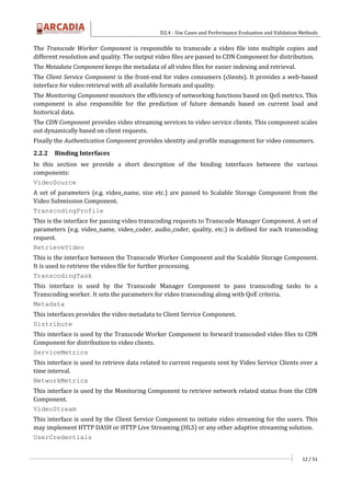 D2.4 - Use Cases and Performance Evaluation and Validation Methods
12 / 51
The Transcode Worker Component is responsible to transcode a video file into multiple copies and
different resolution and quality. The output video files are passed to CDN Component for distribution.
The Metadata Component keeps the metadata of all video files for easier indexing and retrieval.
The Client Service Component is the front-end for video consumers (clients). It provides a web-based
interface for video retrieval with all available formats and quality.
The Monitoring Component monitors the efficiency of networking functions based on QoS metrics. This
component is also responsible for the prediction of future demands based on current load and
historical data.
The CDN Component provides video streaming services to video service clients. This component scales
out dynamically based on client requests.
Finally the Authentication Component provides identity and profile management for video consumers.
2.2.2 Binding Interfaces
In this section we provide a short description of the binding interfaces between the various
components:
VideoSource
A set of parameters (e.g. video_name, size etc.) are passed to Scalable Storage Component from the
Video Submission Component.
TranscodingProfile
This is the interface for passing video transcoding requests to Transcode Manager Component. A set of
parameters (e.g. video_name, video_coder, audio_coder, quality, etc.) is defined for each transcoding
request.
RetrieveVideo
This is the interface between the Transcode Worker Component and the Scalable Storage Component.
It is used to retrieve the video file for further processing.
TranscodingTask
This interface is used by the Transcode Manager Component to pass transcoding tasks to a
Transcoding worker. It sets the parameters for video transcoding along with QoE criteria.
Metadata
This interfaces provides the video metadata to Client Service Component.
Distribute
This interface is used by the Transcode Worker Component to forward transcoded video files to CDN
Component for distribution to video clients.
ServiceMetrics
This interface is used to retrieve data related to current requests sent by Video Service Clients over a
time interval.
NetworkMetrics
This interface is used by the Monitoring Component to retrieve network related status from the CDN
Component.
VideoStream
This interface is used by the Client Service Component to initiate video streaming for the users. This
may implement HTTP DASH or HTTP Live Streaming (HLS) or any other adaptive streaming solution.
UserCredentials
 