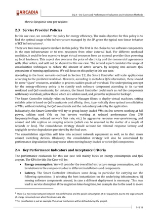 D2.4 - Use Cases and Performance Evaluation and Validation Methods
14 / 51
Metric: Response time per request
2.3 Service Provider Policies
In this use case, we consider the policy for energy efficiency. The main objective for this policy is to
find the optimal usage of the infrastructure managed by the SP, given the typical non-linear behavior
of ICT infrastructures1.
There are two main aspects involved in this policy. The first is the choice to run software components
in the own infrastructure or to rent resources from other external IaaS. For different workload
condition, it could be less expensive to get virtual resources from an external provider than powering
up local hardware. This aspect also concerns the price of electricity and the commercial agreements
with other actors, and will not be showed in this use case. The second aspect considers the usage of
consolidation techniques to reduce the amount of active servers, by keeping into account QoS
constraints of running applications. We will focus on this policy in this use case.
According to the basic scenario outlined in Section 2.2, the Smart Controller will scale applications
according to the predicted workload. However, according to metadata QoS information, there should
be some “spare” resources, available to process sudden peaks of workload. The underpinning concept
for the energy-efficiency policy is to classify each software component according to its current
workload and QoS constraints; for instance, the Smart Controller could mark as red the components
with heavy workload, yellow those which are seldom used, and green the replicas for backup2.
The Smart Controller initially relies on Resource Manager filters to deploy virtual machines, setting
suitable criteria based on QoS constraints and affinity; then, it periodically does optimal consolidation
of VMs, without violating the QoS constraints and the redundancy asked by the application.
Indicatively, the Smart Controller will try to group heavy-loaded VMs on few servers working at full
power, seldom used VMs on few servers working at reduced performance (low CPU
frequency/voltage, reduced network link rate, etc.) by aggressive resource over-provisioning, and
unused and idle replicas on sleeping servers (which can be resumed in the matter of a couple of
seconds or less). The consolidation strategy should account for minimal response latency and
negligible service degradation perceived by the final user.
The consolidation algorithm will take into account network equipment as well, so to shut down
unused switching devices. Obviously, the consolidation strategy will also be constrained by
performance degradation that may occur when moving heavy-loaded or strict-QoS components.
2.4 Key Performance Indicators and Acceptance Criteria
The performance evaluation for this use case will mainly focus on energy consumption and QoS
aspects. The KPIs for this Use Case will be:
 Energy consumption. We will consider the overall infrastructure energy consumption, and its
breakdown in the components due to different installations and components.
 Latency. The Smart Controller introduces some delay, in particular for carrying out the
following operations: i) selecting the best instantiation on the underlying infrastructure; ii)
moving software components around, in case a different deployment is necessary. This may
lead to service disruption if the migration takes long time, for example due to the need to move
1
There is a non-linear behavior between the performance and the power consumption of ICT equipment, due to the large amount
of energy consumed even when the devices are idle.
2 This classification is just an example. The actual mechanism will be defined during the project.
 
