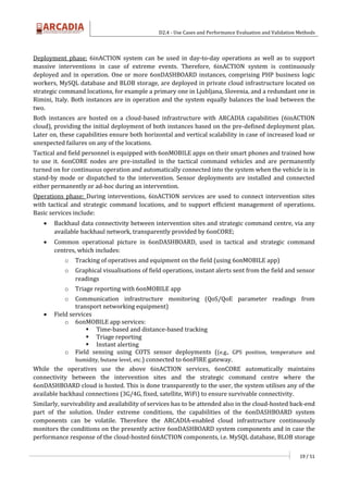 D2.4 - Use Cases and Performance Evaluation and Validation Methods
19 / 51
Deployment phase: 6inACTION system can be used in day-to-day operations as well as to support
massive interventions in case of extreme events. Therefore, 6inACTION system is continuously
deployed and in operation. One or more 6onDASHBOARD instances, comprising PHP business logic
workers, MySQL database and BLOB storage, are deployed in private cloud infrastructure located on
strategic command locations, for example a primary one in Ljubljana, Slovenia, and a redundant one in
Rimini, Italy. Both instances are in operation and the system equally balances the load between the
two.
Both instances are hosted on a cloud-based infrastructure with ARCADIA capabilities (6inACTION
cloud), providing the initial deployment of both instances based on the pre-defined deployment plan.
Later on, these capabilities ensure both horizontal and vertical scalability in case of increased load or
unexpected failures on any of the locations.
Tactical and field personnel is equipped with 6onMOBILE apps on their smart phones and trained how
to use it. 6onCORE nodes are pre-installed in the tactical command vehicles and are permanently
turned on for continuous operation and automatically connected into the system when the vehicle is in
stand-by mode or dispatched to the intervention. Sensor deployments are installed and connected
either permanently or ad-hoc during an intervention.
Operations phase: During interventions, 6inACTION services are used to connect intervention sites
with tactical and strategic command locations, and to support efficient management of operations.
Basic services include:
 Backhaul data connectivity between intervention sites and strategic command centre, via any
available backhaul network, transparently provided by 6onCORE;
 Common operational picture in 6onDASHBOARD, used in tactical and strategic command
centres, which includes:
o Tracking of operatives and equipment on the field (using 6onMOBILE app)
o Graphical visualisations of field operations, instant alerts sent from the field and sensor
readings
o Triage reporting with 6onMOBILE app
o Communication infrastructure monitoring (QoS/QoE parameter readings from
transport networking equipment)
 Field services
o 6onMOBILE app services:
 Time-based and distance-based tracking
 Triage reporting
 Instant alerting
o Field sensing using COTS sensor deployments ((e.g., GPS position, temperature and
humidity, butane level, etc.) connected to 6onFIRE gateway.
While the operatives use the above 6inACTION services, 6onCORE automatically maintains
connectivity between the intervention sites and the strategic command centre where the
6onDASHBOARD cloud is hosted. This is done transparently to the user, the system utilises any of the
available backhaul connections (3G/4G, fixed, satellite, WiFi) to ensure survivable connectivity.
Similarly, survivability and availability of services has to be attended also in the cloud-hosted back-end
part of the solution. Under extreme conditions, the capabilities of the 6onDASHBOARD system
components can be volatile. Therefore the ARCADIA-enabled cloud infrastructure continuously
monitors the conditions on the presently active 6onDASHBOARD system components and in case the
performance response of the cloud-hosted 6inACTION components, i.e. MySQL database, BLOB storage
 