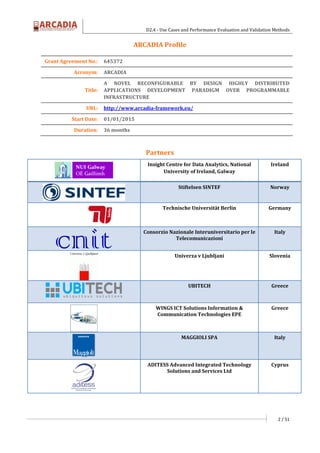 D2.4 - Use Cases and Performance Evaluation and Validation Methods
2 / 51
ARCADIA Profile
Partners
Insight Centre for Data Analytics, National
University of Ireland, Galway
Ireland
Stiftelsen SINTEF Norway
Technische Universität Berlin Germany
Consorzio Nazionale Interuniversitario per le
Telecomunicazioni
Italy
Univerza v Ljubljani Slovenia
UBITECH Greece
WINGS ICT Solutions Information &
Communication Technologies EPE
Greece
MAGGIOLI SPA Italy
ADITESS Advanced Integrated Technology
Solutions and Services Ltd
Cyprus
Grant Agreement No.: 645372
Acronym: ARCADIA
Title:
A NOVEL RECONFIGURABLE BY DESIGN HIGHLY DISTRIBUTED
APPLICATIONS DEVELOPMENT PARADIGM OVER PROGRAMMABLE
INFRASTRUCTURE
URL: http://www.arcadia-framework.eu/
Start Date: 01/01/2015
Duration: 36 months
 