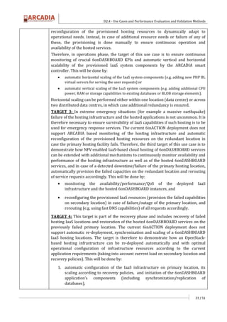 D2.4 - Use Cases and Performance Evaluation and Validation Methods
22 / 51
reconfiguration of the provisioned hosting resources to dynamically adapt to
operational needs. Instead, in case of additional resource needs or failure of any of
these, the provisioning is done manually to ensure continuous operation and
availability of the hosted services.
Therefore, in operations phase, the target of this use case is to ensure continuous
monitoring of crucial 6onDASHBOARD KPIs and automatic vertical and horizontal
scalability of the provisioned IaaS system components by the ARCADIA smart
controller. This will be done by:
 automatic horizontal scaling of the IaaS system components (e.g. adding new PHP BL
virtual servers for serving the user requests) or
 automatic vertical scaling of the IaaS system components (e.g. adding additional CPU
power, RAM or storage capabilities to existing databases or BLOB storage elements).
Horizontal scaling can be performed either within one location (data centre) or across
two distributed data centres, in which case additional redundancy is ensured.
TARGET 3: In extreme emergency situations (for example a massive earthquake)
failure of the hosting infrastructure and the hosted applications is not uncommon. It is
therefore necessary to ensure survivability of IaaS capabilities if such hosting is to be
used for emergency response services. The current 6inACTION deployment does not
support ARCADIA based monitoring of the hosting infrastructure and automatic
reconfiguration of the provisioned hosting resources on the redundant location in
case the primary hosting facility fails. Therefore, the third target of this use case is to
demonstrate how NFV-enabled IaaS-based cloud hosting of 6onDASHBOARD services
can be extended with additional mechanisms to continuously monitor availability and
performance of the hosting infrastructure as well as of the hosted 6onDASHBOARD
services, and in case of a detected downtime/failure of the primary hosting location,
automatically provision the failed capacities on the redundant location and rerouting
of service requests accordingly. This will be done by:
 monitoring the availability/performance/QoS of the deployed IaaS
infrastructure and the hosted 6onDASHBOARD instances, and
 reconfiguring the provisioned IaaS resources (provision the failed capabilities
on secondary location) in case of failure/outage of the primary location, and
rerouting (e.g. using fast DNS capabilities) of all requests accordingly.
TARGET 4: This target is part of the recovery phase and includes recovery of failed
hosting IaaS locations and restoration of the hosted 6onDASHBOARD services on the
previously failed primary location. The current 6inACTION deployment does not
support automatic re-deployment, synchronization and scaling of a 6onDASHBOARD
IaaS hosting locations. The target is therefore to demonstrate how an OpenStack-
based hosting infrastructure can be re-deployed automatically and with optimal
operational configuration of infrastructure resources according to the current
application requirements (taking into account current load on secondary location and
recovery policies). This will be done by:
1. automatic configuration of the IaaS infrastructure on primary location, its
scaling according to recovery policies, and initiation of the 6onDASHBOARD
application’s components (including synchronization/replication of
databases),
 