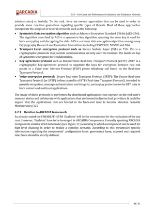 D2.4 - Use Cases and Performance Evaluation and Validation Methods
38 / 51
administrator) or lawfully. To this end, there are several approaches that can be used in order to
provide some run-time guarantees regarding specific types of threats. Most of these approaches
incorporate the adoption of several protocols such as the following:
 Symmetric Data encryption algorithm such as Advance Encryption Standard 256 bit (AES-256) :
The algorithm described by AES is a symmetric-key algorithm, meaning the same key is used for
both encrypting and decrypting the data. AES is a winner data encryption-algorithm among many
Cryptography Research and Evaluation Committees including CRYPTREC, NESSIE and NSA.
 Transport Level encryption protocol such as Secure Sockets Layer (SSL) or TLS: SSL is a
cryptographic protocols that provide communication security over the Internet. SSL builds on top
of symmetric encryption for confidentiality.
 Key-agreement protocol such as Zimmermann Real-time Transport Protocol (ZRTP): ZRTP is a
cryptographic key-agreement protocol to negotiate the keys for encryption between two end
points in a Voice over Internet Protocol (VoIP) phone telephony call based on the Real-time
Transport Protocol.
 Voice encryption protocol: Secure Real-time Transport Protocol (SRTP): The Secure Real-time
Transport Protocol (or SRTP) defines a profile of RTP (Real-time Transport Protocol), intended to
provide encryption, message authentication and integrity, and replay protection to the RTP data in
both unicast and multicast applications.
The usage of these protocols is performed by distributed applications that operate on the end-user’s
terminal device and collaborate with applications that are hosted in diverse IaaS providers. It could be
argued that the applications that are hosted in the back-end tend to become stateless reusable
Microservices [12].
4.2.3 Relation to ARCADIA framework
As already stated the FIWARE/FI-STAR ‘Enablers’ will be the cornerstone for the realization of the use
case. However, ‘Enablers’ have to be leveraged in ARCADIA Components. Formally speaking ARCADIA
Components entail a strict metamodel (see Figure 17) according to which a component can be used for
high-level chaining in order to realize a complex scenario. According to this metamodel specific
information regarding the components’ configuration layer, governance layer, exposed and required
interfaces should be strictly defined.
 