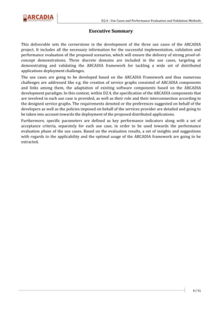 D2.4 - Use Cases and Performance Evaluation and Validation Methods
4 / 51
Executive Summary
This deliverable sets the cornerstone in the development of the three use cases of the ARCADIA
project. It includes all the necessary information for the successful implementation, validation and
performance evaluation of the proposed scenarios, which will ensure the delivery of strong proof-of-
concept demonstrations. Three discrete domains are included in the use cases, targeting at
demonstrating and validating the ARCADIA framework for tackling a wide set of distributed
applications deployment challenges.
The use cases are going to be developed based on the ARCADIA Framework and thus numerous
challenges are addressed like e.g. the creation of service graphs consisted of ARCADIA components
and links among them, the adaptation of existing software components based on the ARCADIA
development paradigm. In this context, within D2.4, the specification of the ARCADIA components that
are involved in each use case is provided, as well as their role and their interconnection according to
the designed service graphs. The requirements denoted or the preferences suggested on behalf of the
developers as well as the policies imposed on behalf of the services provider are detailed and going to
be taken into account towards the deployment of the proposed distributed applications.
Furthermore, specific parameters are defined as key performance indicators along with a set of
acceptance criteria, separately for each use case, in order to be used towards the performance
evaluation phase of the use cases. Based on the evaluation results, a set of insights and suggestions
with regards to the applicability and the optimal usage of the ARCADIA framework are going to be
extracted.
 