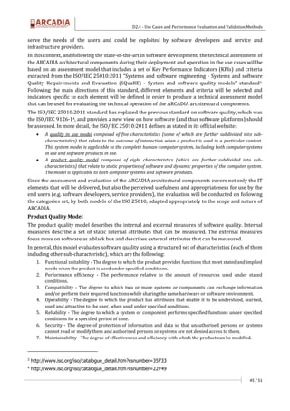 D2.4 - Use Cases and Performance Evaluation and Validation Methods
45 / 51
serve the needs of the users and could be exploited by software developers and service and
infrastructure providers.
In this context, and following the state-of-the-art in software development, the technical assessment of
the ARCADIA architectural components during their deployment and operation in the use cases will be
based on an assessment model that includes a set of Key Performance Indicators (KPIs) and criteria
extracted from the ISO/IEC 25010:2011 “Systems and software engineering - Systems and software
Quality Requirements and Evaluation (SQuaRE) - System and software quality models” standard3.
Following the main directions of this standard, different elements and criteria will be selected and
indicators specific to each element will be defined in order to produce a technical assessment model
that can be used for evaluating the technical operation of the ARCADIA architectural components.
The ISO/IEC 25010:2011 standard has replaced the previous standard on software quality, which was
the ISO/IEC 9126-14, and provides a new view on how software (and thus software platforms) should
be assessed. In more detail, the ISO/IEC 25010:2011 defines as stated in its official website:
 A quality in use model composed of five characteristics (some of which are further subdivided into sub-
characteristics) that relate to the outcome of interaction when a product is used in a particular context.
This system model is applicable to the complete human-computer system, including both computer systems
in use and software products in use.
 A product quality model composed of eight characteristics (which are further subdivided into sub-
characteristics) that relate to static properties of software and dynamic properties of the computer system.
The model is applicable to both computer systems and software products.
Since the assessment and evaluation of the ARCADIA architectural components covers not only the IT
elements that will be delivered, but also the perceived usefulness and appropriateness for use by the
end users (e.g. software developers, service providers), the evaluation will be conducted on following
the categories set, by both models of the ISO 25010, adapted appropriately to the scope and nature of
ARCADIA.
Product Quality Model
The product quality model describes the internal and external measures of software quality. Internal
measures describe a set of static internal attributes that can be measured. The external measures
focus more on software as a black box and describes external attributes that can be measured.
In general, this model evaluates software quality using a structured set of characteristics (each of them
including other sub-characteristic), which are the following:
1. Functional suitability - The degree to which the product provides functions that meet stated and implied
needs when the product is used under specified conditions.
2. Performance efficiency - The performance relative to the amount of resources used under stated
conditions.
3. Compatibility - The degree to which two or more systems or components can exchange information
and/or perform their required functions while sharing the same hardware or software environment.
4. Operability - The degree to which the product has attributes that enable it to be understood, learned,
used and attractive to the user, when used under specified conditions.
5. Reliability - The degree to which a system or component performs specified functions under specified
conditions for a specified period of time.
6. Security - The degree of protection of information and data so that unauthorised persons or systems
cannot read or modify them and authorised persons or systems are not denied access to them.
7. Maintainability - The degree of effectiveness and efficiency with which the product can be modified.
3
http://www.iso.org/iso/catalogue_detail.htm?csnumber=35733
4
http://www.iso.org/iso/catalogue_detail.htm?csnumber=22749
 
