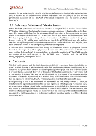 D2.4 - Use Cases and Performance Evaluation and Validation Methods
50 / 51
use cases. Such criteria are going to be included in the performance evaluation to be realized per use
case, in addition to the aforementioned metrics and criteria that are going to be used for the
performance evaluation of the ARCADIA architectural components and the overall ARCADIA
framework.
5.2 Performance Evaluation and Validation Process
Within ARCADIA, performance evaluation and validation is going to follow an iterative process within
WP5, taking into account the phases of deployment, implementation and evaluation of the defined use
cases. This process will be based on the two phases of implementations of the use cases, that are going
to lead to the release of deliverables D5.1 in M24 and D5.2 in M30, as well as the release of D5.3 in
M36 that is going to include all the performance evaluation and validation results of the project.
Primary results in D5.1 will be based on the first version of the ARCADIA Smart Controller and the
ARCADIA editing/deployment/development toolkits while the results in D5.2 and D5.3 are going to be
based on the final release of the corresponding architectural components.
It should be noted that intense collaboration among all the ARCADIA partners is going to be realized
towards the development and the deployment in the use case, while feedback on behalf of the use
cases –at their design and draft deployment phase- is going to be provided to WP3 and WP4 towards
the release of the final version of the ARCADIA Smart Controller and the ARCADIA
editing/deployment/development toolkits.
6 Conclusions
This deliverable has provided the detailed description of the three use cases that are included in the
project’s technical annex, as well as the methods for their validation and performance evaluation. Each
use case is analyzed in micro-services and a corresponding service graph with their interconnections
is presented and documented. The work of this deliverable has taken as input the requirements that
are included in deliverable D2.1 and the specification of the first version of the ARCADIA context
model that is contained in deliverable D2.2. It is also based on the architecture and the functionalities
that are expected to exist in the ARCADIA Framework, as it is described in the deliverable D2.3.
More specifically, in each of the sections that are devoted to a use case, namely sections 2, 3 and 4, an
introduction with a general description of the use case is provided at the beginning. The business logic,
the requirements and any related background information is also included, so that the service graph
that follows to be fully comprehensible and clear, in terms of micro-services that are comprised and
interconnections among them. Finally, the parameters that are necessary for the validation of the use
case, as well as for the evaluation of its performance and the process that is going to be followed to this
aim are described.
 