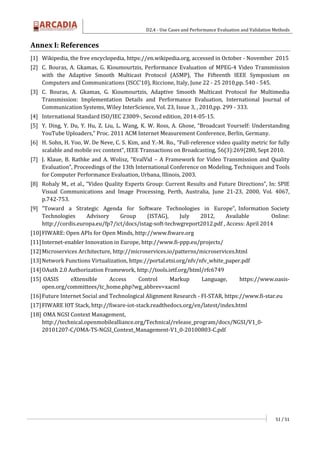 D2.4 - Use Cases and Performance Evaluation and Validation Methods
51 / 51
Annex I: References
[1] Wikipedia, the free encyclopedia, https://en.wikipedia.org, accessed in October - November 2015
[2] C. Bouras, A. Gkamas, G. Kioumourtzis, Performance Evaluation of MPEG-4 Video Transmission
with the Adaptive Smooth Multicast Protocol (ASMP), The Fifteenth IEEE Symposium on
Computers and Communications (ISCC'10), Riccione, Italy, June 22 - 25 2010,pp. 540 - 545.
[3] C. Bouras, A. Gkamas, G. Kioumourtzis, Adaptive Smooth Multicast Protocol for Multimedia
Transmission: Implementation Details and Performance Evaluation, International Journal of
Communication Systems, Wiley InterScience, Vol. 23, Issue 3, , 2010,pp. 299 - 333.
[4] International Standard ISO/IEC 23009-, Second edition, 2014-05-15.
[5] Y. Ding, Y. Du, Y. Hu, Z. Liu, L. Wang, K. W. Ross, A. Ghose, “Broadcast Yourself: Understanding
YouTube Uploaders,” Proc. 2011 ACM Internet Measurement Conference, Berlin, Germany.
[6] H. Sohn, H. Yoo, W. De Neve, C. S. Kim, and Y.-M. Ro., “Full-reference video quality metric for fully
scalable and mobile svc content”, IEEE Transactions on Broadcasting, 56(3):269{280, Sept 2010.
[7] J. Klaue, B. Rathke and A. Wolisz, “EvalVid – A Framework for Video Transmission and Quality
Evaluation”, Proceedings of the 13th International Conference on Modeling, Techniques and Tools
for Computer Performance Evaluation, Urbana, Illinois, 2003.
[8] Rohaly M., et al., “Video Quality Experts Group: Current Results and Future Directions”, In: SPIE
Visual Communications and Image Processing, Perth, Australia, June 21-23, 2000, Vol. 4067,
p.742-753.
[9] "Toward a Strategic Agenda for Software Technologies in Europe", Information Society
Technologies Advisory Group (ISTAG), July 2012, Available Online:
http://cordis.europa.eu/fp7/ict/docs/istag-soft-techwgreport2012.pdf , Access: April 2014
[10]FIWARE: Open APIs for Open Minds, http://www.fiware.org
[11]Internet-enabler Innovation in Europe, http://www.fi-ppp.eu/projects/
[12]Microservices Architecture, http://microservices.io/patterns/microservices.html
[13]Network Functions Virtualization, https://portal.etsi.org/nfv/nfv_white_paper.pdf
[14]OAuth 2.0 Authorization Framework, http://tools.ietf.org/html/rfc6749
[15] OASIS eXtensible Access Control Markup Language, https://www.oasis-
open.org/committees/tc_home.php?wg_abbrev=xacml
[16]Future Internet Social and Technological Alignment Research - FI-STAR, https://www.fi-star.eu
[17]FIWARE IOT Stack, http://fiware-iot-stack.readthedocs.org/en/latest/index.html
[18] OMA NGSI Context Management,
http://technical.openmobilealliance.org/Technical/release_program/docs/NGSI/V1_0-
20101207-C/OMA-TS-NGSI_Context_Management-V1_0-20100803-C.pdf
 