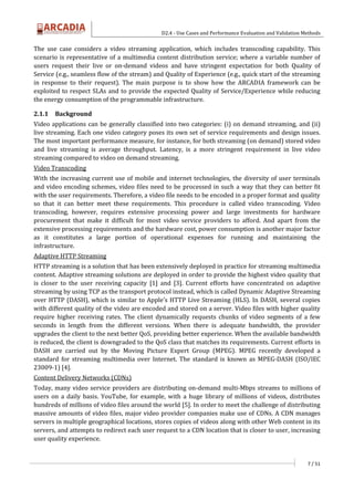 D2.4 - Use Cases and Performance Evaluation and Validation Methods
7 / 51
The use case considers a video streaming application, which includes transcoding capability. This
scenario is representative of a multimedia content distribution service; where a variable number of
users request their live or on-demand videos and have stringent expectation for both Quality of
Service (e.g., seamless flow of the stream) and Quality of Experience (e.g., quick start of the streaming
in response to their request). The main purpose is to show how the ARCADIA framework can be
exploited to respect SLAs and to provide the expected Quality of Service/Experience while reducing
the energy consumption of the programmable infrastructure.
2.1.1 Background
Video applications can be generally classified into two categories: (i) on demand streaming, and (ii)
live streaming. Each one video category poses its own set of service requirements and design issues.
The most important performance measure, for instance, for both streaming (on demand) stored video
and live streaming is average throughput. Latency, is a more stringent requirement in live video
streaming compared to video on demand streaming.
Video Transcoding
With the increasing current use of mobile and internet technologies, the diversity of user terminals
and video encoding schemes, video files need to be processed in such a way that they can better fit
with the user requirements. Therefore, a video file needs to be encoded in a proper format and quality
so that it can better meet these requirements. This procedure is called video transcoding. Video
transcoding, however, requires extensive processing power and large investments for hardware
procurement that make it difficult for most video service providers to afford. And apart from the
extensive processing requirements and the hardware cost, power consumption is another major factor
as it constitutes a large portion of operational expenses for running and maintaining the
infrastructure.
Adaptive HTTP Streaming
HTTP streaming is a solution that has been extensively deployed in practice for streaming multimedia
content. Adaptive streaming solutions are deployed in order to provide the highest video quality that
is closer to the user receiving capacity [1] and [3]. Current efforts have concentrated on adaptive
streaming by using TCP as the transport protocol instead, which is called Dynamic Adaptive Streaming
over HTTP (DASH), which is similar to Apple's HTTP Live Streaming (HLS). In DASH, several copies
with different quality of the video are encoded and stored on a server. Video files with higher quality
require higher receiving rates. The client dynamically requests chunks of video segments of a few
seconds in length from the different versions. When there is adequate bandwidth, the provider
upgrades the client to the next better QoS, providing better experience. When the available bandwidth
is reduced, the client is downgraded to the QoS class that matches its requirements. Current efforts in
DASH are carried out by the Moving Picture Expert Group (MPEG). MPEG recently developed a
standard for streaming multimedia over Internet. The standard is known as MPEG-DASH (ISO/IEC
23009-1) [4].
Content Delivery Networks (CDNs)
Today, many video service providers are distributing on-demand multi-Mbps streams to millions of
users on a daily basis. YouTube, for example, with a huge library of millions of videos, distributes
hundreds of millions of video files around the world [5]. In order to meet the challenge of distributing
massive amounts of video files, major video provider companies make use of CDNs. A CDN manages
servers in multiple geographical locations, stores copies of videos along with other Web content in its
servers, and attempts to redirect each user request to a CDN location that is closer to user, increasing
user quality experience.
 