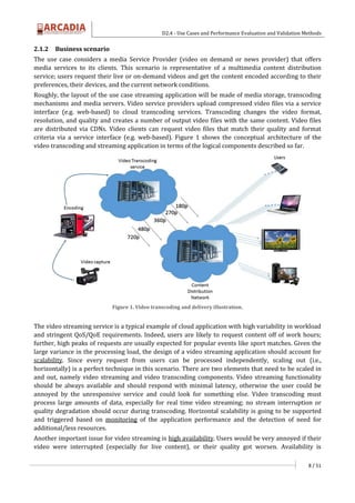 D2.4 - Use Cases and Performance Evaluation and Validation Methods
8 / 51
2.1.2 Business scenario
The use case considers a media Service Provider (video on demand or news provider) that offers
media services to its clients. This scenario is representative of a multimedia content distribution
service; users request their live or on-demand videos and get the content encoded according to their
preferences, their devices, and the current network conditions.
Roughly, the layout of the use case streaming application will be made of media storage, transcoding
mechanisms and media servers. Video service providers upload compressed video files via a service
interface (e.g. web-based) to cloud transcoding services. Transcoding changes the video format,
resolution, and quality and creates a number of output video files with the same content. Video files
are distributed via CDNs. Video clients can request video files that match their quality and format
criteria via a service interface (e.g. web-based). Figure 1 shows the conceptual architecture of the
video transcoding and streaming application in terms of the logical components described so far.
Figure 1. Video transcoding and delivery illustration.
The video streaming service is a typical example of cloud application with high variability in workload
and stringent QoS/QoE requirements. Indeed, users are likely to request content off of work hours;
further, high peaks of requests are usually expected for popular events like sport matches. Given the
large variance in the processing load, the design of a video streaming application should account for
scalability. Since every request from users can be processed independently, scaling out (i.e.,
horizontally) is a perfect technique in this scenario. There are two elements that need to be scaled in
and out, namely video streaming and video transcoding components. Video streaming functionality
should be always available and should respond with minimal latency, otherwise the user could be
annoyed by the unresponsive service and could look for something else. Video transcoding must
process large amounts of data, especially for real time video streaming; no stream interruption or
quality degradation should occur during transcoding. Horizontal scalability is going to be supported
and triggered based on monitoring of the application performance and the detection of need for
additional/less resources.
Another important issue for video streaming is high availability. Users would be very annoyed if their
video were interrupted (especially for live content), or their quality got worsen. Availability is
 