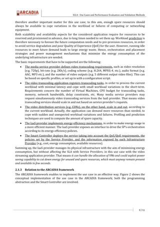 D2.4 - Use Cases and Performance Evaluation and Validation Methods
9 / 51
therefore another important matter for this use case; to this aim, enough spare resources should
always be available to cope variations in the workload or failures of computing or networking
equipment.
Both scalability and availability aspects for the considered application require for resources to be
reserved and provisioned in advance, due to long times needed to set them up. Workload prediction is
therefore necessary to foresee the future computation needs and to pre-provision resources, in order
to avoid service degradation and poor Quality of Experience (QoE) for the user. However, running idle
resources to meet future demand leads to large energy waste. Hence, orchestration and placement
strategies and power management mechanisms that minimize the energy consumption of the
underlying infrastructure are needed.
The basic requirements that have to be supported are the following:
 The media service provider defines video transcoding requirements, such as video resolution
(e.g. 720p), bit-rate (e.g. 2Kb/s), coding scheme (e.g. H.264, MPEG-4, etc.), audio format (e.g.
AAC, MP3 etc.), and the number of video outputs (e.g. 5 different output video files). This can
be based on specific profiles, or set up in with a configuration script.
 The video transcoding application registers transcoding tasks, in order to process the current
workload with minimal latency and cope with small workload variations in the short-term.
Requirements concern the number of Virtual Machines, CPU budget for transcoding tasks,
memory, network bandwidth, delay constraints, etc. Many media service providers may
request simultaneously video transcoding services from the IaaS provider. That means video
transcoding services should scale in and out based on service provider’s requests.
 The video distribution services (e.g. CDNs), on the other hand, scale in and out, according to
the current workload. Actually, the application can demand more resources than needed, to
cope with sudden and unexpected workload variations and failures. Profiling and prediction
techniques are used to compute the amount of spare capacity.
 The IaaS provider implements energy-efficiency mechanisms, in order to make energy usage in
a more efficient manner. The IaaS provider exposes an interface to drive the SP’s orchestration
according to its energy-efficiency policies.
 The Smart Controller deploys the service taking into account the QoS/QoE requirements, the
policies set by the Service Provider, and the information exposed by each Infrastructure
Provider (e.g., cost, energy consumption, available resources).
Summing up, the IaaS provider manages its physical infrastructure with the aim of minimizing energy
consumption, but without affecting the SLA with Service Providers; in this use case with the video
streaming application provider. That means it can handle the allocation of VMs and could exploit power
saving capability to cut down energy for unused and spare resources, which must anyway remain present
and available in few seconds.
2.1.3 Relation to the ARCADIA framework
The ARCADIA framework enables to implement the use case in an effective way. Figure 2 shows the
conceptual implementation of the use case in the ARCADIA framework; both the programming
abstraction and the Smart Controller are involved.
 