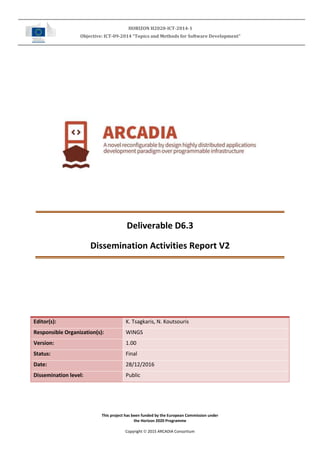 HORIZON H2020-ICT-2014-1
Objective: ICT-09-2014 “Topics and Methods for Software Development”
This project has been funded by the European Commission under
the Horizon 2020 Programme
Copyright  2015 ARCADIA Consortium
Deliverable D6.3
Dissemination Activities Report V2
Editor(s): K. Tsagkaris, N. Koutsouris
Responsible Organization(s): WINGS
Version: 1.00
Status: Final
Date: 28/12/2016
Dissemination level: Public
 