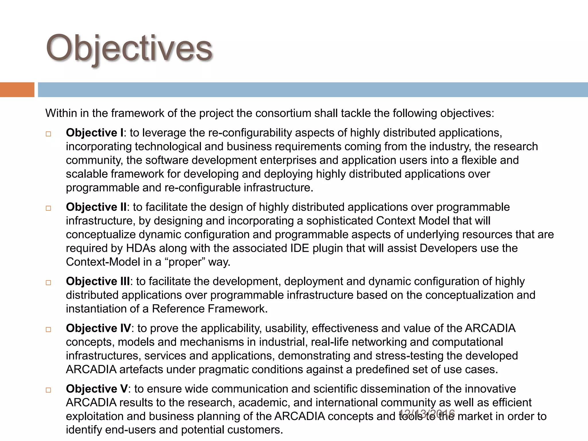 Objectives
Within in the framework of the project the consortium shall tackle the following objectives:
 Objective I: to leverage the re-configurability aspects of highly distributed applications,
incorporating technological and business requirements coming from the industry, the research
community, the software development enterprises and application users into a flexible and
scalable framework for developing and deploying highly distributed applications over
programmable and re-configurable infrastructure.
 Objective II: to facilitate the design of highly distributed applications over programmable
infrastructure, by designing and incorporating a sophisticated Context Model that will
conceptualize dynamic configuration and programmable aspects of underlying resources that are
required by HDAs along with the associated IDE plugin that will assist Developers use the
Context-Model in a “proper” way.
 Objective III: to facilitate the development, deployment and dynamic configuration of highly
distributed applications over programmable infrastructure based on the conceptualization and
instantiation of a Reference Framework.
 Objective IV: to prove the applicability, usability, effectiveness and value of the ARCADIA
concepts, models and mechanisms in industrial, real-life networking and computational
infrastructures, services and applications, demonstrating and stress-testing the developed
ARCADIA artefacts under pragmatic conditions against a predefined set of use cases.
 Objective V: to ensure wide communication and scientific dissemination of the innovative
ARCADIA results to the research, academic, and international community as well as efficient
exploitation and business planning of the ARCADIA concepts and tools to the market in order to
identify end-users and potential customers.
12/13/2016
 
