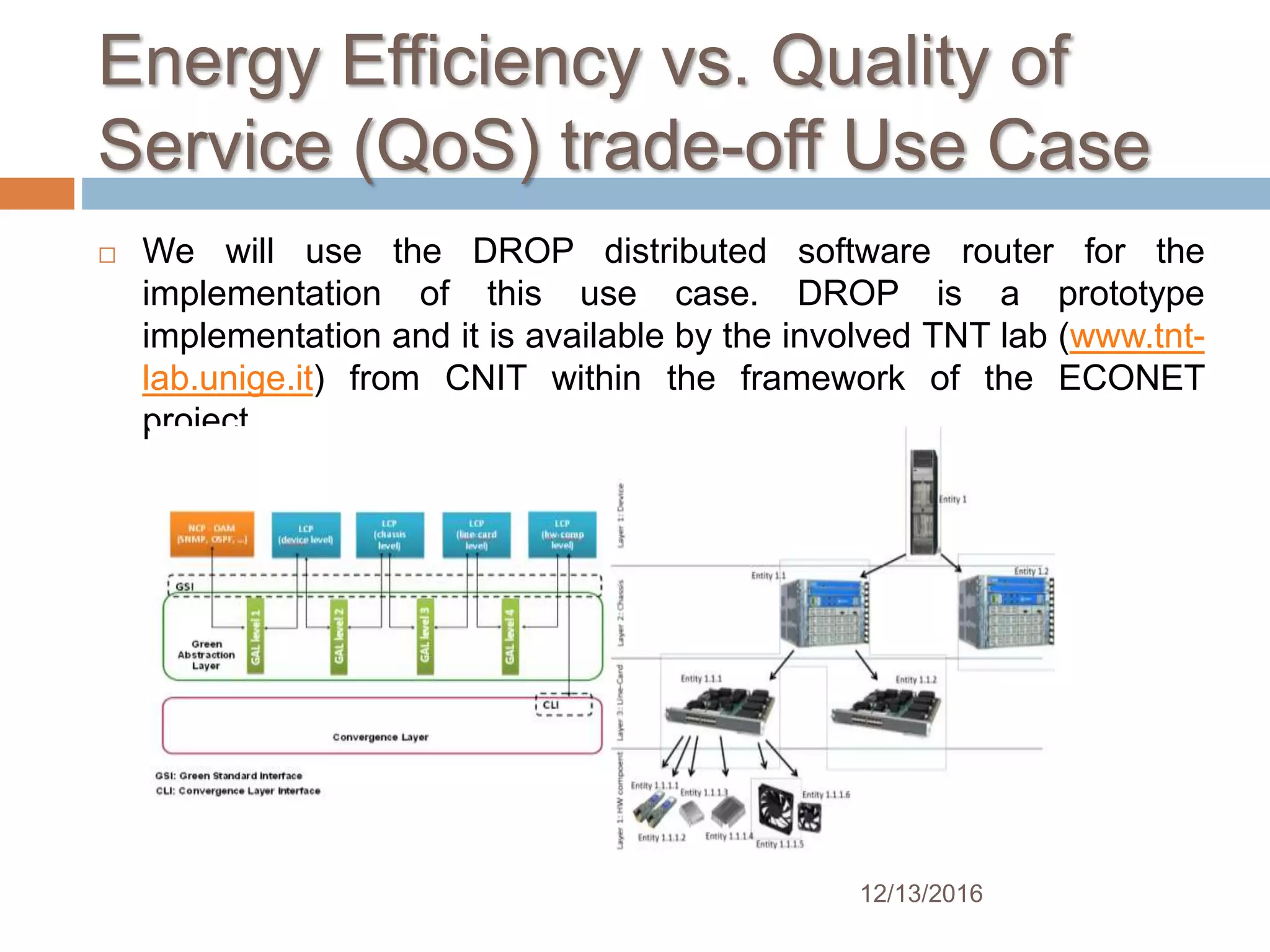 Energy Efficiency vs. Quality of
Service (QoS) trade-off Use Case
 We will use the DROP distributed software router for the
implementation of this use case. DROP is a prototype
implementation and it is available by the involved TNT lab (www.tnt-
lab.unige.it) from CNIT within the framework of the ECONET
project.
12/13/2016
 