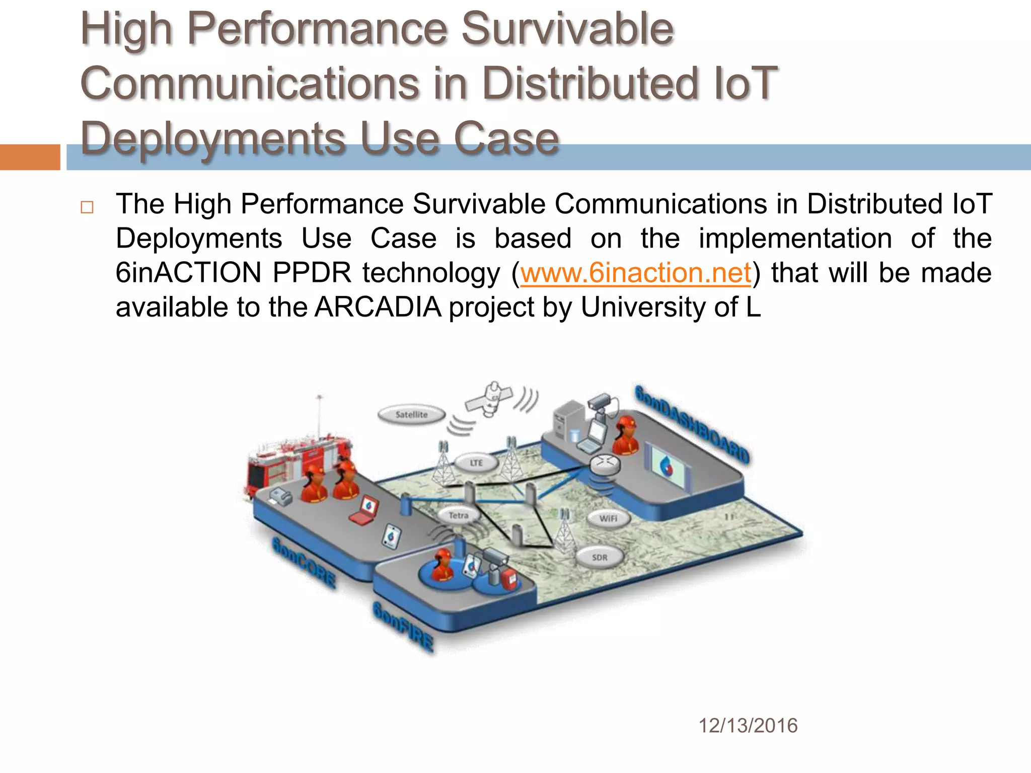 High Performance Survivable
Communications in Distributed IoT
Deployments Use Case
12/13/2016
 The High Performance Survivable Communications in Distributed IoT
Deployments Use Case is based on the implementation of the
6inACTION PPDR technology (www.6inaction.net) that will be made
available to the ARCADIA project by University of L
 