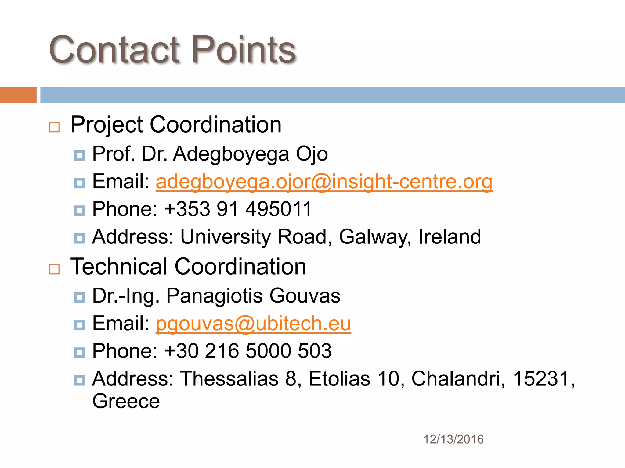 Contact Points
 Project Coordination
 Prof. Dr. Adegboyega Ojo
 Email: adegboyega.ojor@insight-centre.org
 Phone: +353 91 495011
 Address: University Road, Galway, Ireland
 Technical Coordination
 Dr.-Ing. Panagiotis Gouvas
 Email: pgouvas@ubitech.eu
 Phone: +30 216 5000 503
 Address: Thessalias 8, Etolias 10, Chalandri, 15231,
Greece
12/13/2016
 