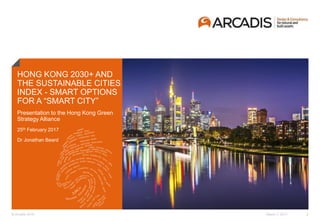 © Arcadis 2016
HONG KONG 2030+ AND
THE SUSTAINABLE CITIES
INDEX - SMART OPTIONS
FOR A “SMART CITY”
March 7, 2017 1
The data in this report was commissioned by Arcadis from the Centre for Economic and
Business Research (CEBR)
Incorporating feedback from the first report published in 2015, Arcadis and CEBR have
sought to create a more indicative global picture of urban sustainability in 2016 through
including an additional 50 cities to the ranking and incorporating seven new indicators of
sustainability to the Index. Future reports will seek to follow the same methodology and
allow year on year comparisons to be made.
Presentation to the Hong Kong Green
Strategy Alliance
25th February 2017
Dr Jonathan Beard
 