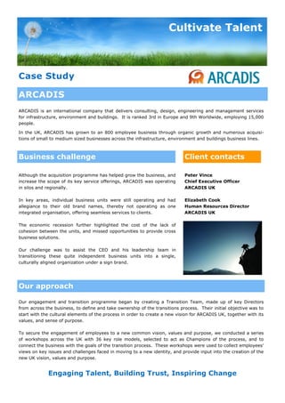 Cultivate Talent



Case Study

ARCADIS
ARCADIS is an international company that delivers consulting, design, engineering and management services
for infrastructure, environment and buildings. It is ranked 3rd in Europe and 9th Worldwide, employing 15,000
people.

In the UK, ARCADIS has grown to an 800 employee business through organic growth and numerous acquisi-
tions of small to medium sized businesses across the infrastructure, environment and buildings business lines.



Business challenge                                                          Client contacts

Although the acquisition programme has helped grow the business, and        Peter Vince
increase the scope of its key service offerings, ARCADIS was operating      Chief Executive Officer
in silos and regionally.                                                    ARCADIS UK

In key areas, individual business units were still operating and had        Elizabeth Cook
allegiance to their old brand names, thereby not operating as one           Human Resources Director
integrated organisation, offering seamless services to clients.             ARCADIS UK

The economic recession further highlighted the cost of the lack of
cohesion between the units, and missed opportunities to provide cross
business solutions.

Our challenge was to assist the CEO and his leadership team in
transitioning these quite independent business units into a single,
culturally aligned organization under a sign brand.




Our approach

Our engagement and transition programme began by creating a Transition Team, made up of key Directors
from across the business, to define and take ownership of the transitions process. Their initial objective was to
start with the cultural elements of the process in order to create a new vision for ARCADIS UK, together with its
values, and sense of purpose.

To secure the engagement of employees to a new common vision, values and purpose, we conducted a series
of workshops across the UK with 36 key role models, selected to act as Champions of the process, and to
connect the business with the goals of the transition process. These workshops were used to collect employees’
views on key issues and challenges faced in moving to a new identity, and provide input into the creation of the
new UK vision, values and purpose.


             Engaging Talent, Building Trust, Inspiring Change
 