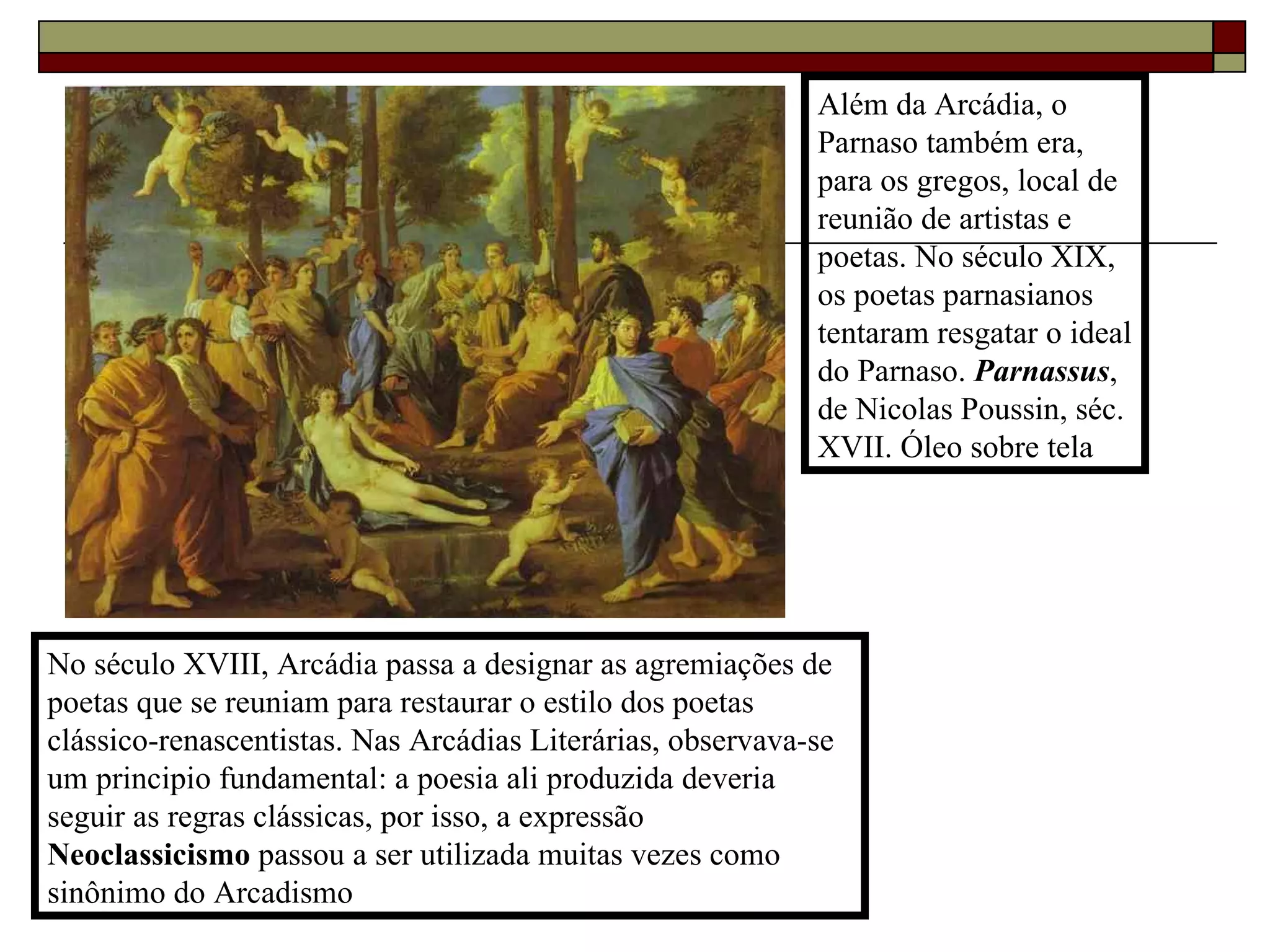 Além da Arcádia, o Parnaso também era, para os gregos, local de reunião de artistas e poetas. No século XIX, os poetas parnasianos tentaram resgatar o ideal do Parnaso.  Parnassus , de Nicolas Poussin, séc. XVII. Óleo sobre tela No século XVIII, Arcádia passa a designar as agremiações de poetas que se reuniam para restaurar o estilo dos poetas clássico-renascentistas. Nas Arcádias Literárias, observava-se um principio fundamental: a poesia ali produzida deveria seguir as regras clássicas, por isso, a expressão  Neoclassicismo  passou a ser utilizada muitas vezes como sinônimo do Arcadismo 