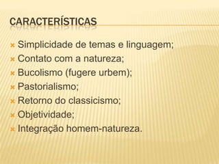 CaracterísticasSimplicidade de temas e linguagem;Contato com a natureza;Bucolismo (fugereurbem);Pastorialismo;Retorno do classicismo;Objetividade;Integração homem-natureza.