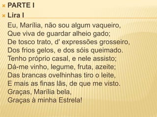 PARTE ILira I	Eu, Marília, não sou algum vaqueiro,Que viva de guardar alheio gado;De tosco trato, d' expressões grosseiro, Dos frios gelos, e dos sóis queimado.Tenho próprio casal, e nele assisto;Dá-me vinho, legume, fruta, azeite;Das brancas ovelhinhas tiro o leite,E mais as finas lãs, de que me visto.Graças, Marília bela,Graças à minha Estrela! 