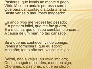 	Pastores, que levais ao monte o gado, Vêde lá como andais por essa serra; Que para dar contágio a toda a terra, Basta ver se o meu rosto magoado:	Eu ando (vós me vêdes) tão pesado; E a pastora infiel, que me faz guerra, É a mesma, que em seu semblante encerra A causa de um martírio tão cansado.	Se a quereis conhecer, vinde comigo, Vereis a formosura, que eu adoro; Mas não; tanto não sou vosso inimigo:	Deixai, não a vejais; eu vo-lo imploro; Que se seguir quiserdes, o que eu sigo, Chorareis, ó pastores, o que eu choro.